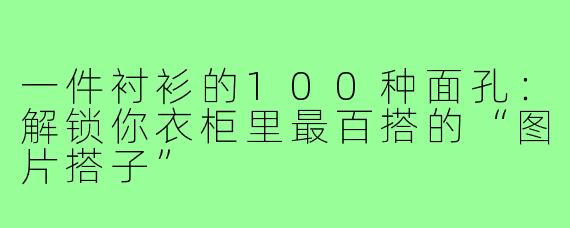一件衬衫的100种面孔:解锁你衣柜里最百搭的“图片搭子”