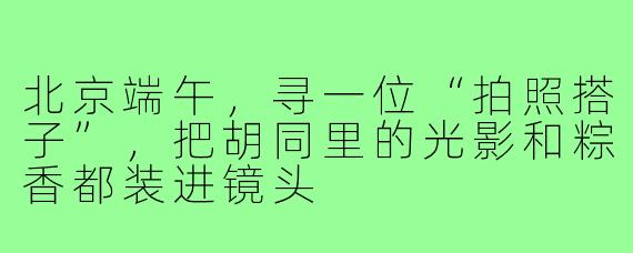 北京端午,寻一位“拍照搭子”,把胡同里的光影和粽香都装进镜头