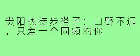 贵阳找徒步搭子：山野不远，只差一个同频的你