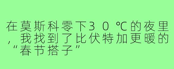 在莫斯科零下30℃的夜里，我找到了比伏特加更暖的“春节搭子”