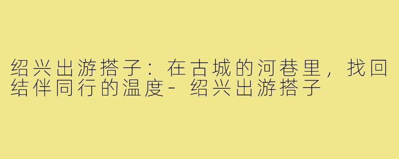 绍兴出游搭子：在古城的河巷里，找回结伴同行的温度-绍兴出游搭子