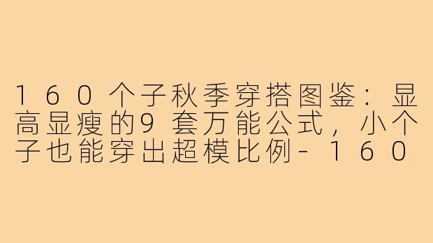 160个子秋季穿搭图鉴:显高显瘦的9套万能公式,小个子也能穿出超模比例-160个子秋季穿搭图