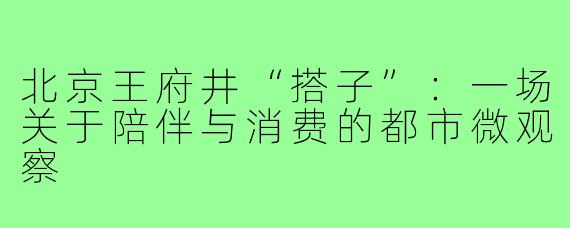 北京王府井“搭子”:一场关于陪伴与消费的都市微观察