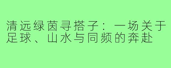 清远绿茵寻搭子：一场关于足球、山水与同频的奔赴