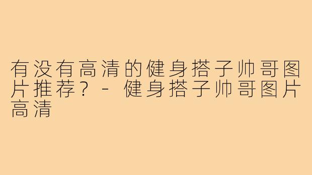 有没有高清的健身搭子帅哥图片推荐?-健身搭子帅哥图片高清