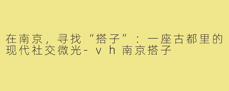 在南京,寻找“搭子”:一座古都里的现代社交微光-vh南京搭子