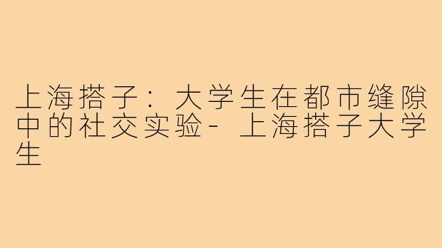上海搭子:大学生在都市缝隙中的社交实验-上海搭子大学生