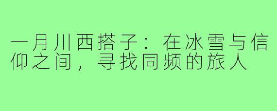 一月川西搭子:在冰雪与信仰之间,寻找同频的旅人