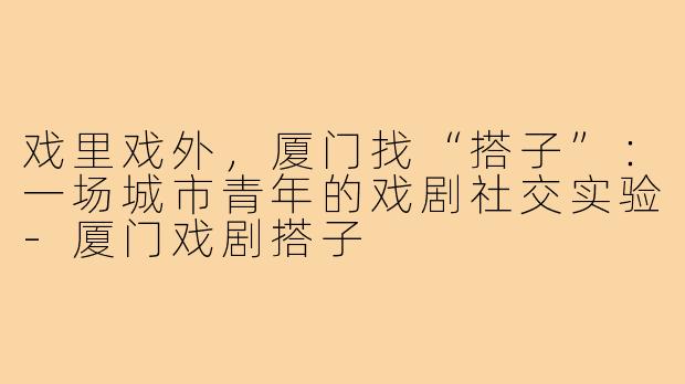 戏里戏外,厦门找“搭子”:一场城市青年的戏剧社交实验-厦门戏剧搭子