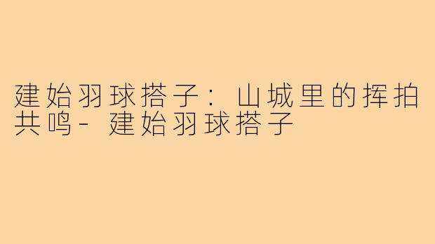 建始羽球搭子：山城里的挥拍共鸣-建始羽球搭子