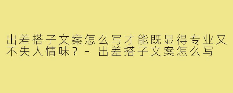 出差搭子文案怎么写才能既显得专业又不失人情味？-出差搭子文案怎么写