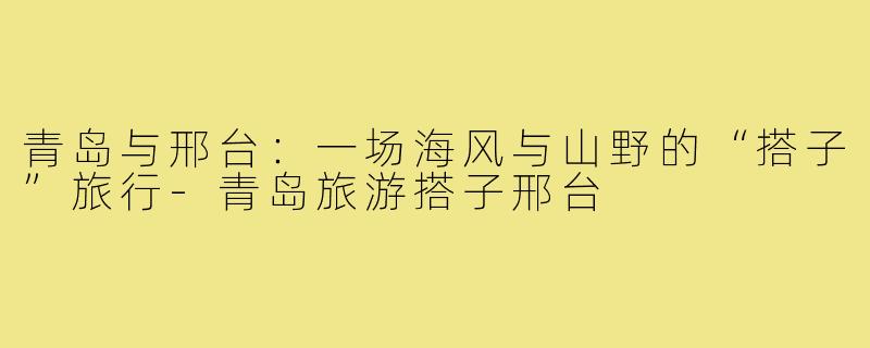 青岛与邢台:一场海风与山野的“搭子”旅行-青岛旅游搭子邢台