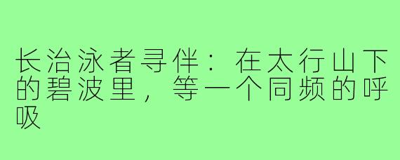 长治泳者寻伴:在太行山下的碧波里,等一个同频的呼吸
