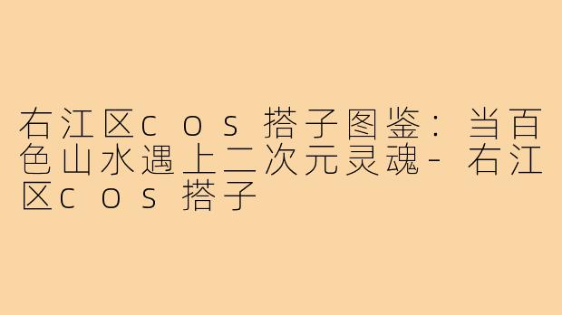 右江区cos搭子图鉴：当百色山水遇上二次元灵魂-右江区cos搭子