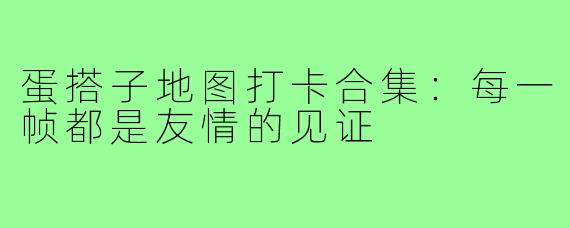 蛋搭子地图打卡合集:每一帧都是友情的见证