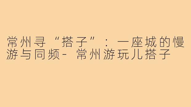常州寻“搭子”：一座城的慢游与同频-常州游玩儿搭子