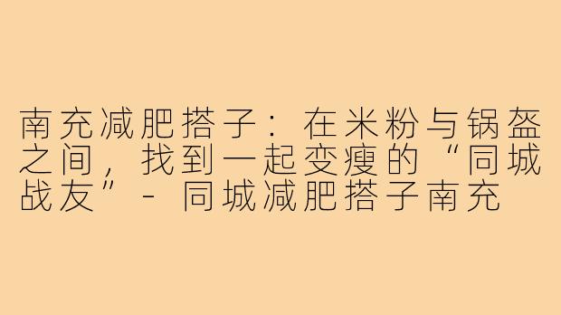 南充减肥搭子:在米粉与锅盔之间,找到一起变瘦的“同城战友”-同城减肥搭子南充
