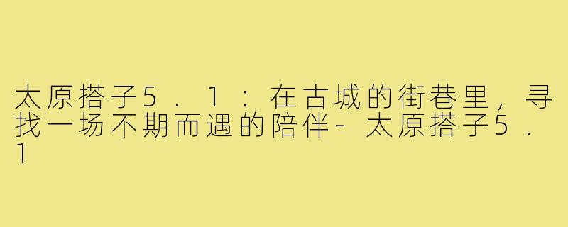 太原搭子5.1：在古城的街巷里，寻找一场不期而遇的陪伴-太原搭子5.1