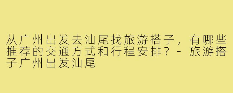 从广州出发去汕尾找旅游搭子,有哪些推荐的交通方式和行程安排?-旅游搭子广州出发汕尾