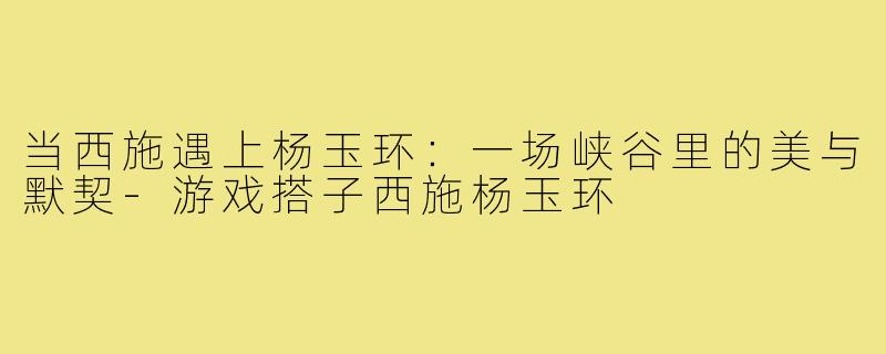 当西施遇上杨玉环:一场峡谷里的美与默契-游戏搭子西施杨玉环