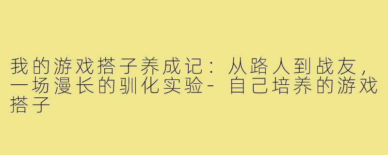 我的游戏搭子养成记:从路人到战友,一场漫长的驯化实验-自己培养的游戏搭子