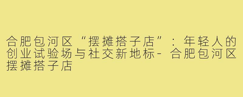 合肥包河区“摆摊搭子店”:年轻人的创业试验场与社交新地标-合肥包河区摆摊搭子店