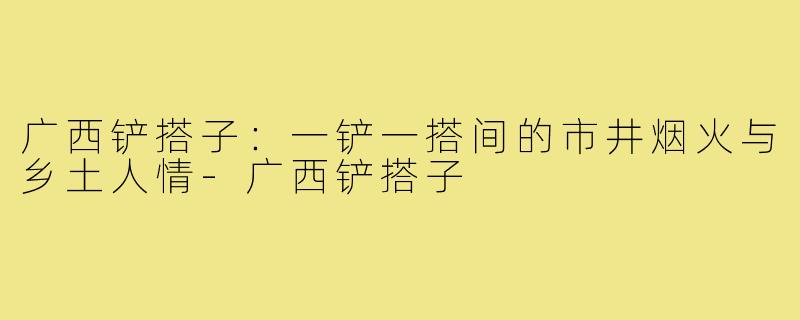 广西铲搭子：一铲一搭间的市井烟火与乡土人情-广西铲搭子