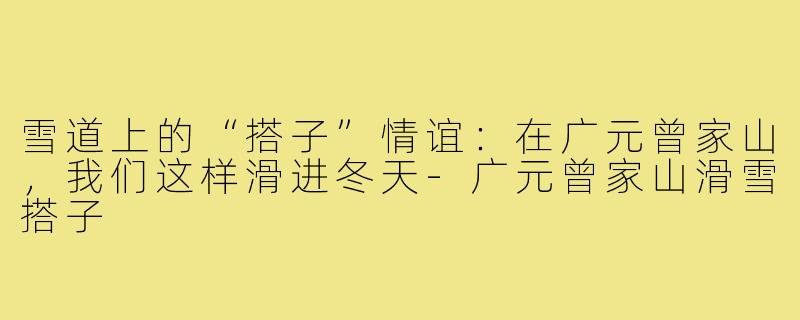 雪道上的“搭子”情谊:在广元曾家山,我们这样滑进冬天-广元曾家山滑雪搭子