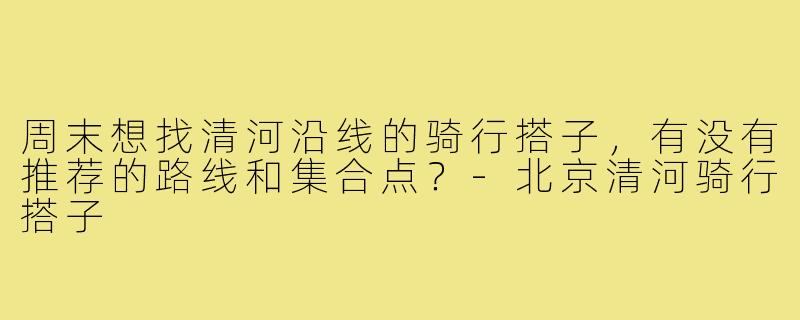 周末想找清河沿线的骑行搭子，有没有推荐的路线和集合点？-北京清河骑行搭子