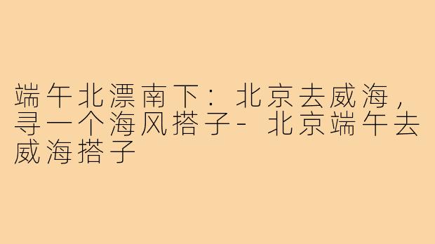 端午北漂南下：北京去威海，寻一个海风搭子-北京端午去威海搭子
