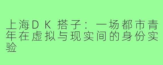 上海DK搭子:一场都市青年在虚拟与现实间的身份实验