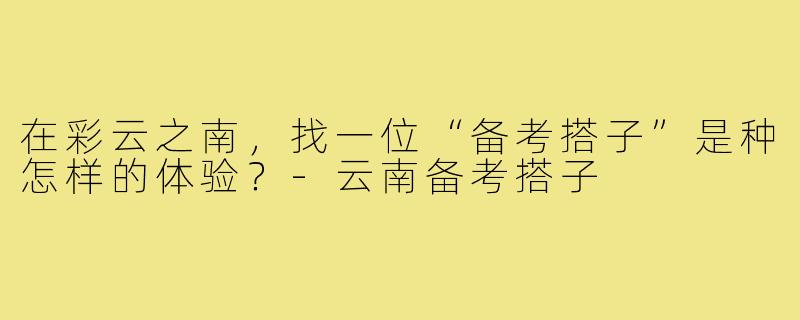 在彩云之南,找一位“备考搭子”是种怎样的体验?-云南备考搭子