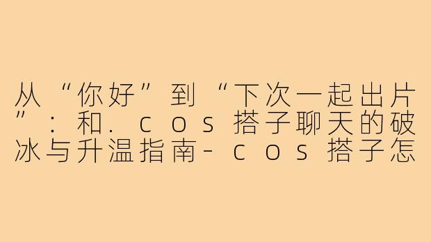 从“你好”到“下次一起出片”：和.cos搭子聊天的破冰与升温指南-cos搭子怎么聊天