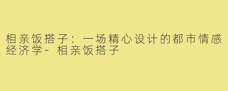 相亲饭搭子：一场精心设计的都市情感经济学-相亲饭搭子