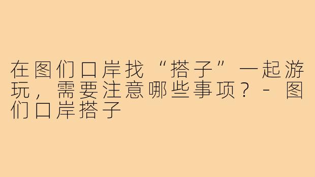在图们口岸找“搭子”一起游玩，需要注意哪些事项？-图们口岸搭子