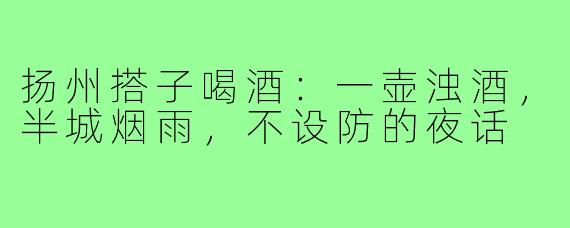 扬州搭子喝酒:一壶浊酒,半城烟雨,不设防的夜话