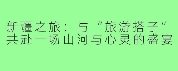 新疆之旅：与“旅游搭子”共赴一场山河与心灵的盛宴