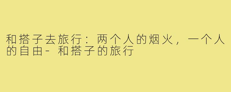 和搭子去旅行：两个人的烟火，一个人的自由-和搭子的旅行