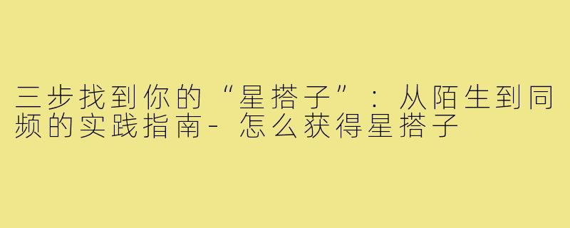 三步找到你的“星搭子”：从陌生到同频的实践指南-怎么获得星搭子