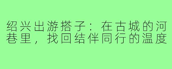 绍兴出游搭子：在古城的河巷里，找回结伴同行的温度