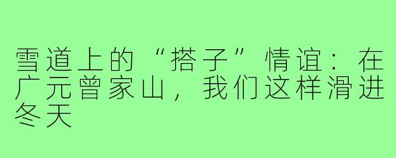雪道上的“搭子”情谊:在广元曾家山,我们这样滑进冬天