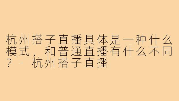 杭州搭子直播具体是一种什么模式，和普通直播有什么不同？-杭州搭子直播