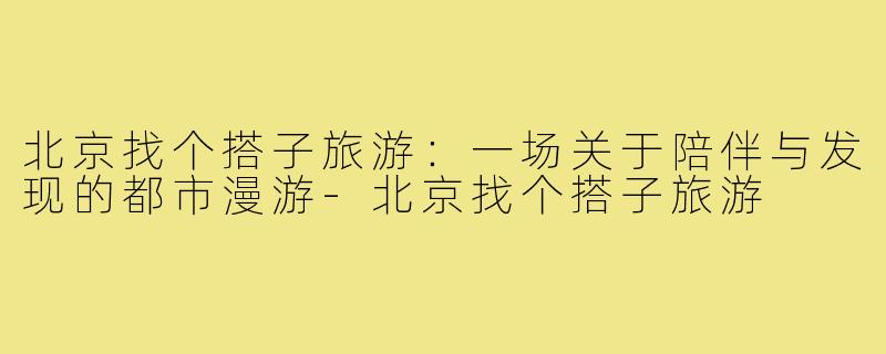 北京找个搭子旅游:一场关于陪伴与发现的都市漫游-北京找个搭子旅游