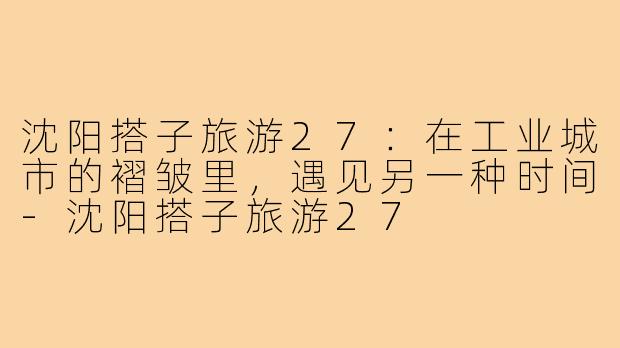 沈阳搭子旅游27：在工业城市的褶皱里，遇见另一种时间-沈阳搭子旅游27