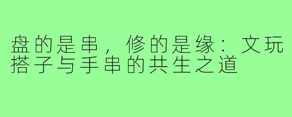 盘的是串,修的是缘:文玩搭子与手串的共生之道