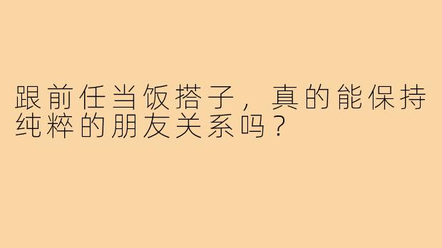 跟前任当饭搭子，真的能保持纯粹的朋友关系吗？