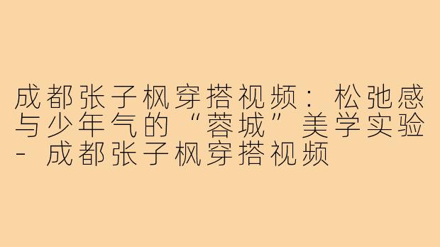成都张子枫穿搭视频:松弛感与少年气的“蓉城”美学实验-成都张子枫穿搭视频