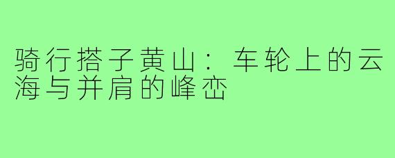 骑行搭子黄山：车轮上的云海与并肩的峰峦