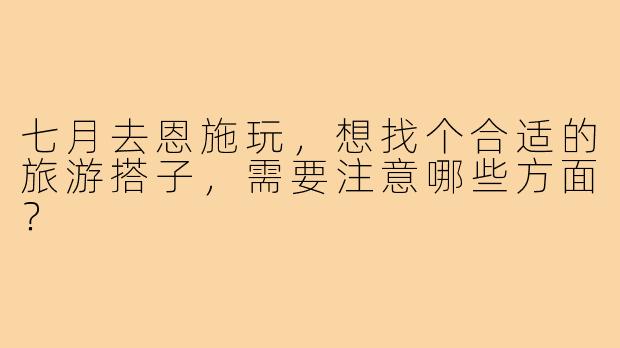 七月去恩施玩,想找个合适的旅游搭子,需要注意哪些方面?
