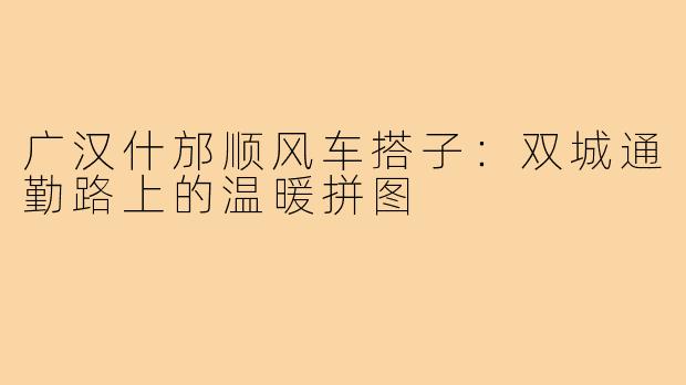 广汉什邡顺风车搭子：双城通勤路上的温暖拼图